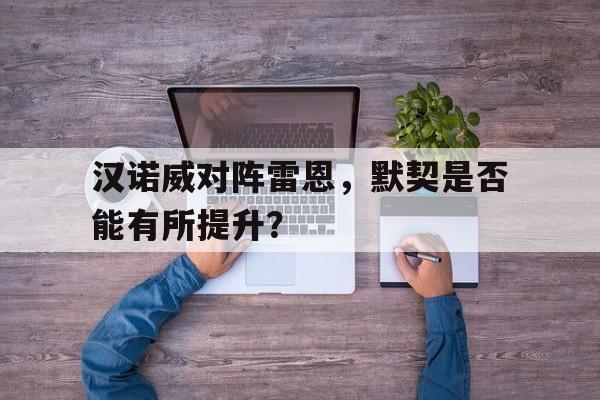爱游戏体育官方-汉诺威对阵雷恩，默契是否能有所提升？的简单介绍